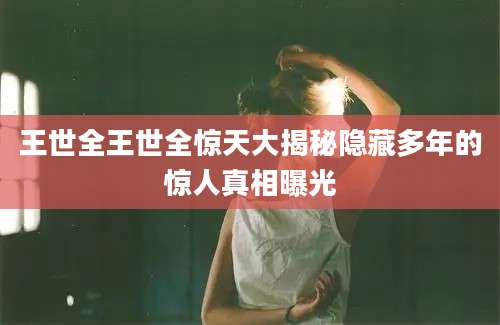 王世全王世全惊天大揭秘隐藏多年的惊人真相曝光