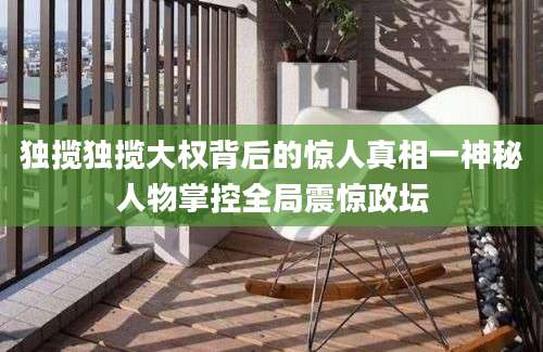 独揽独揽大权背后的惊人真相一神秘人物掌控全局震惊政坛