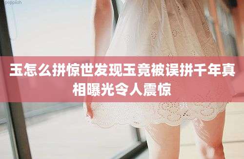 玉怎么拼惊世发现玉竟被误拼千年真相曝光令人震惊