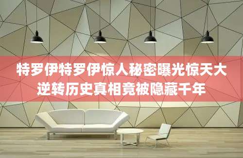 特罗伊特罗伊惊人秘密曝光惊天大逆转历史真相竟被隐藏千年