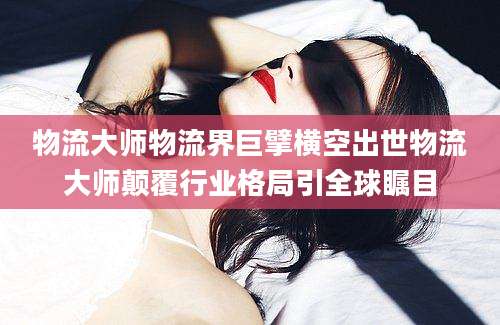 物流大师物流界巨擘横空出世物流大师颠覆行业格局引全球瞩目