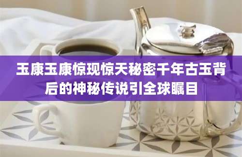 玉康玉康惊现惊天秘密千年古玉背后的神秘传说引全球瞩目