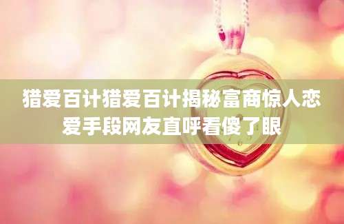 猎爱百计猎爱百计揭秘富商惊人恋爱手段网友直呼看傻了眼