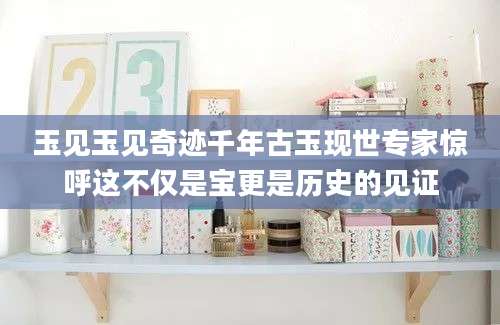 玉见玉见奇迹千年古玉现世专家惊呼这不仅是宝更是历史的见证