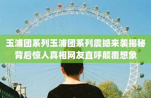 玉浦团系列玉浦团系列震撼来袭揭秘背后惊人真相网友直呼颠覆想象