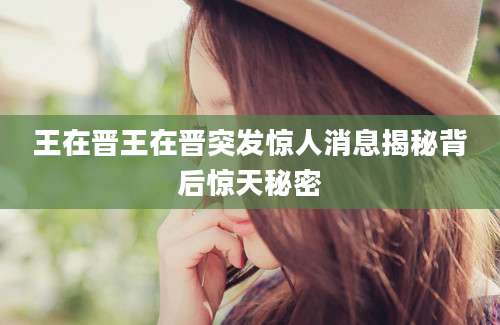 王在晋王在晋突发惊人消息揭秘背后惊天秘密