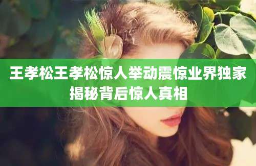 王孝松王孝松惊人举动震惊业界独家揭秘背后惊人真相