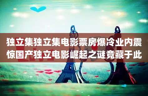 独立集独立集电影票房爆冷业内震惊国产独立电影崛起之谜竟藏于此