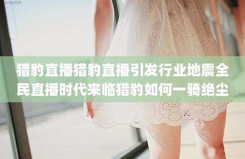 猎豹直播猎豹直播引发行业地震全民直播时代来临猎豹如何一骑绝尘