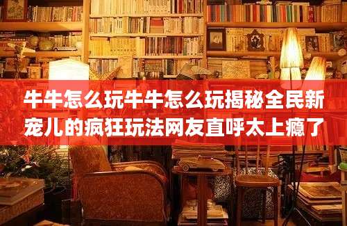 牛牛怎么玩牛牛怎么玩揭秘全民新宠儿的疯狂玩法网友直呼太上瘾了