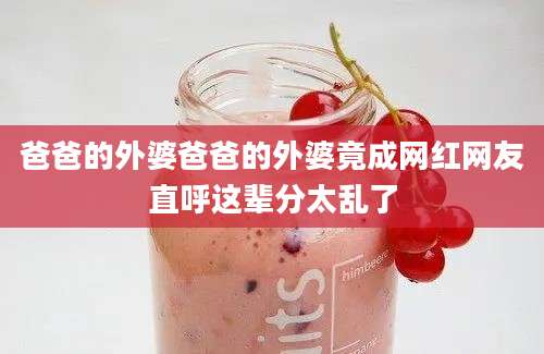 爸爸的外婆爸爸的外婆竟成网红网友直呼这辈分太乱了