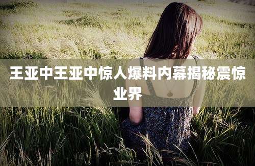 王亚中王亚中惊人爆料内幕揭秘震惊业界
