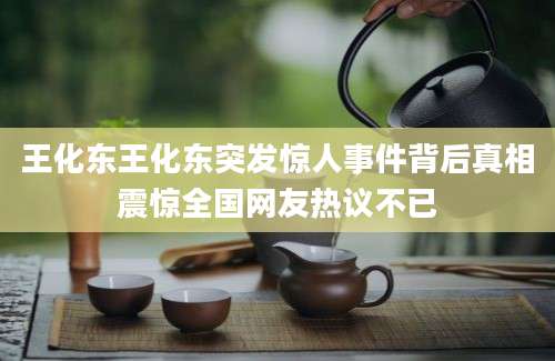 王化东王化东突发惊人事件背后真相震惊全国网友热议不已