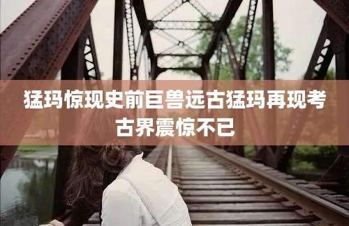 猛玛惊现史前巨兽远古猛玛再现考古界震惊不已