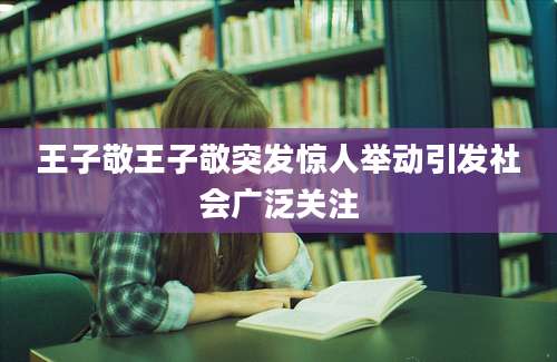 王子敬王子敬突发惊人举动引发社会广泛关注