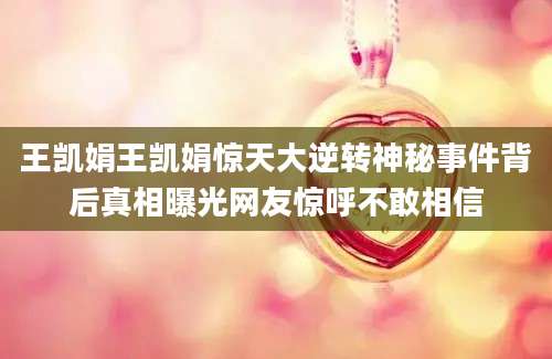 王凯娟王凯娟惊天大逆转神秘事件背后真相曝光网友惊呼不敢相信