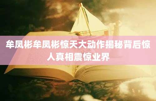 牟凤彬牟凤彬惊天大动作揭秘背后惊人真相震惊业界