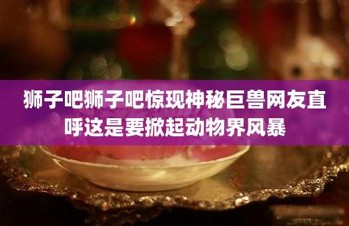 狮子吧狮子吧惊现神秘巨兽网友直呼这是要掀起动物界风暴