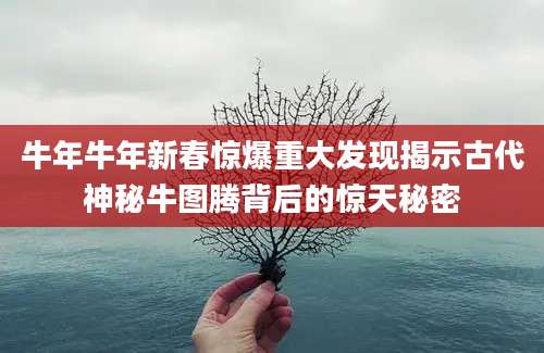 牛年牛年新春惊爆重大发现揭示古代神秘牛图腾背后的惊天秘密