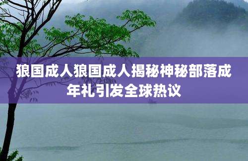 狼国成人狼国成人揭秘神秘部落成年礼引发全球热议