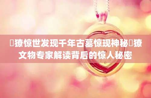 獦獠惊世发现千年古墓惊现神秘獦獠文物专家解读背后的惊人秘密