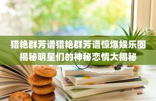 猎艳群芳谱猎艳群芳谱惊爆娱乐圈揭秘明星们的神秘恋情大揭秘