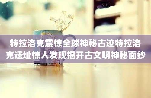特拉洛克震惊全球神秘古迹特拉洛克遗址惊人发现揭开古文明神秘面纱