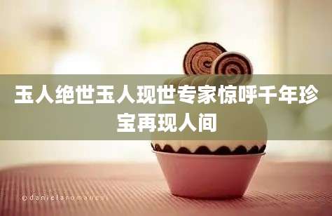 玉人绝世玉人现世专家惊呼千年珍宝再现人间