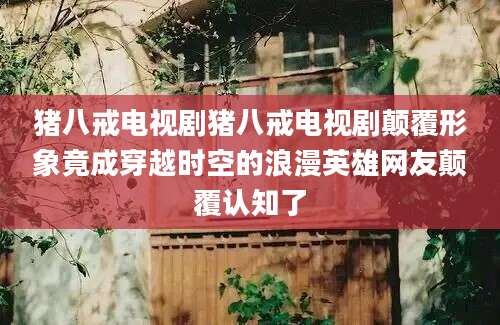 猪八戒电视剧猪八戒电视剧颠覆形象竟成穿越时空的浪漫英雄网友颠覆认知了