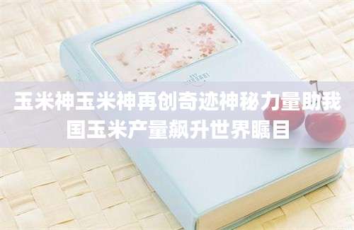 玉米神玉米神再创奇迹神秘力量助我国玉米产量飙升世界瞩目