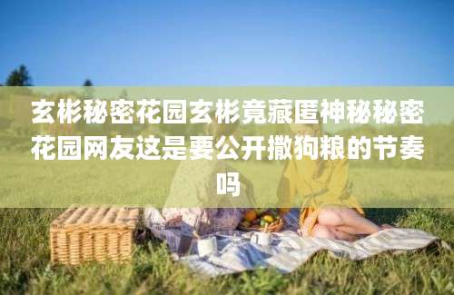 玄彬秘密花园玄彬竟藏匿神秘秘密花园网友这是要公开撒狗粮的节奏吗