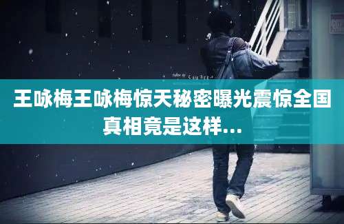 王咏梅王咏梅惊天秘密曝光震惊全国真相竟是这样...