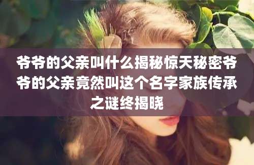 爷爷的父亲叫什么揭秘惊天秘密爷爷的父亲竟然叫这个名字家族传承之谜终揭晓