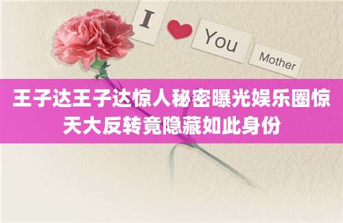 王子达王子达惊人秘密曝光娱乐圈惊天大反转竟隐藏如此身份