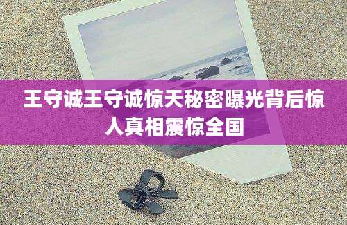 王守诚王守诚惊天秘密曝光背后惊人真相震惊全国