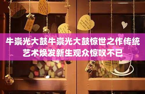 牛崇光大鼓牛崇光大鼓惊世之作传统艺术焕发新生观众惊叹不已