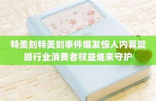 特美刻特美刻事件爆发惊人内幕震撼行业消费者权益谁来守护