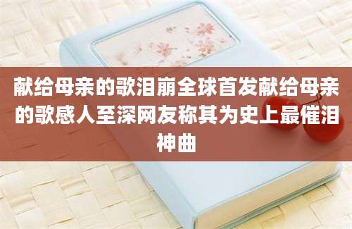 献给母亲的歌泪崩全球首发献给母亲的歌感人至深网友称其为史上最催泪神曲