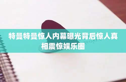 特曼特曼惊人内幕曝光背后惊人真相震惊娱乐圈