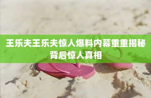 王乐夫王乐夫惊人爆料内幕重重揭秘背后惊人真相