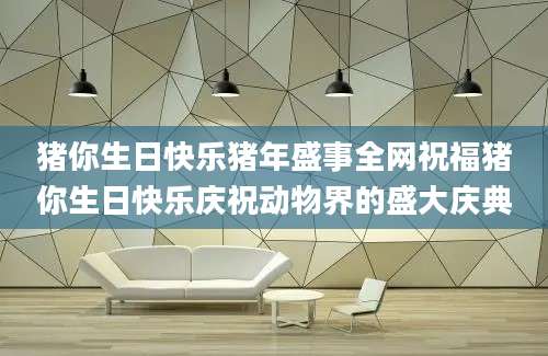 猪你生日快乐猪年盛事全网祝福猪你生日快乐庆祝动物界的盛大庆典