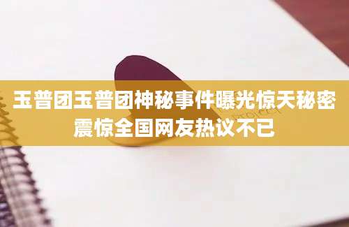 玉普团玉普团神秘事件曝光惊天秘密震惊全国网友热议不已