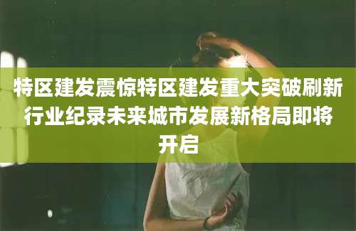 特区建发震惊特区建发重大突破刷新行业纪录未来城市发展新格局即将开启