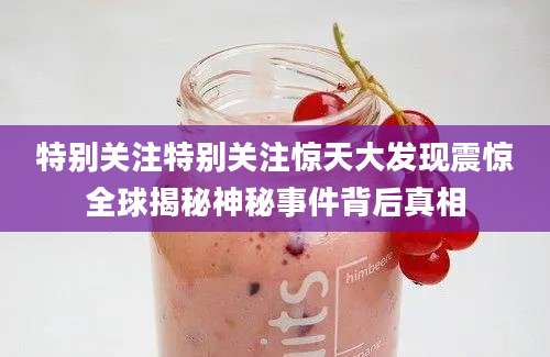 特别关注特别关注惊天大发现震惊全球揭秘神秘事件背后真相