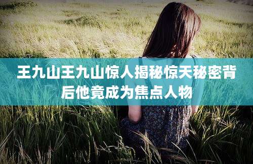 王九山王九山惊人揭秘惊天秘密背后他竟成为焦点人物