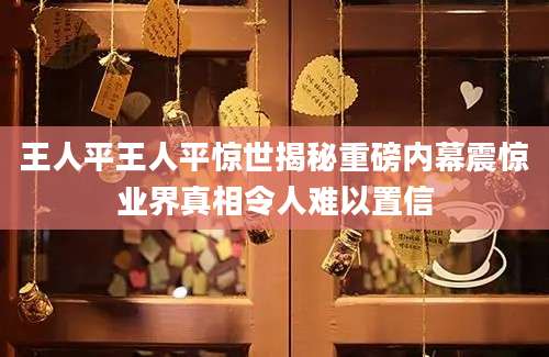 王人平王人平惊世揭秘重磅内幕震惊业界真相令人难以置信