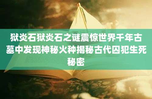 狱炎石狱炎石之谜震惊世界千年古墓中发现神秘火种揭秘古代囚犯生死秘密