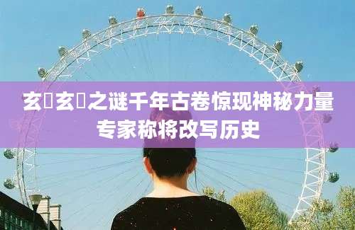 玄黓玄黓之谜千年古卷惊现神秘力量专家称将改写历史
