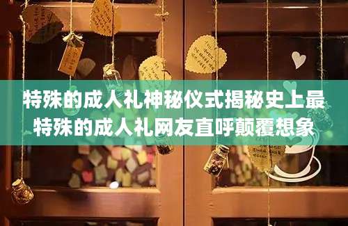 特殊的成人礼神秘仪式揭秘史上最特殊的成人礼网友直呼颠覆想象