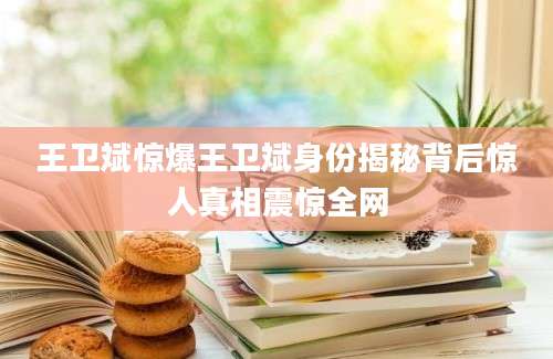 王卫斌惊爆王卫斌身份揭秘背后惊人真相震惊全网